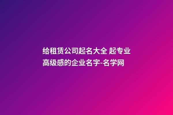 给租赁公司起名大全 起专业高级感的企业名字-名学网